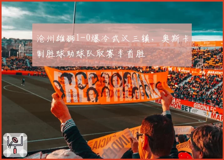 沧州雄狮1-0爆冷武汉三镇，奥斯卡制胜球助球队取赛季首胜