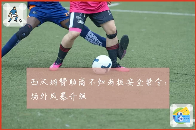 西汉姆赞助商不知老板安全禁令，场外风暴升级