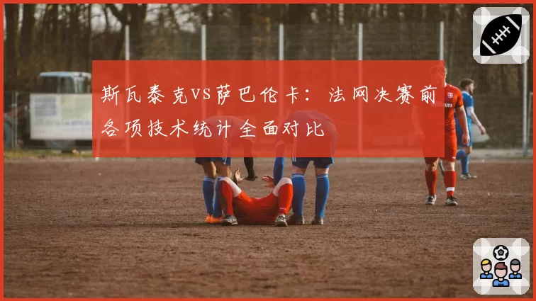 斯瓦泰克vs萨巴伦卡：法网决赛前各项技术统计全面对比